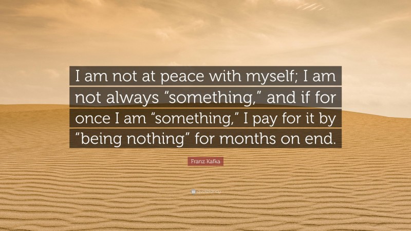 Franz Kafka Quote: “I am not at peace with myself; I am not always “something,” and if for once I am “something,” I pay for it by “being nothing” for months on end.”