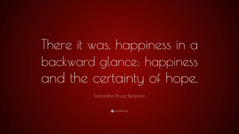 Samantha Bruce-Benjamin Quote: “There it was, happiness in a backward glance: happiness and the certainty of hope.”