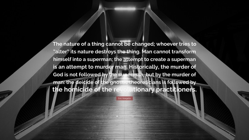 Eric Voegelin Quote: “The nature of a thing cannot be changed; whoever tries to “alter” its nature destroys the thing. Man cannot transform himself into a superman; the attempt to create a superman is an attempt to murder man. Historically, the murder of God is not followed by the superman, but by the murder of man: the deicide of the gnostic theoreticians is followed by the homicide of the revolutionary practitioners.”