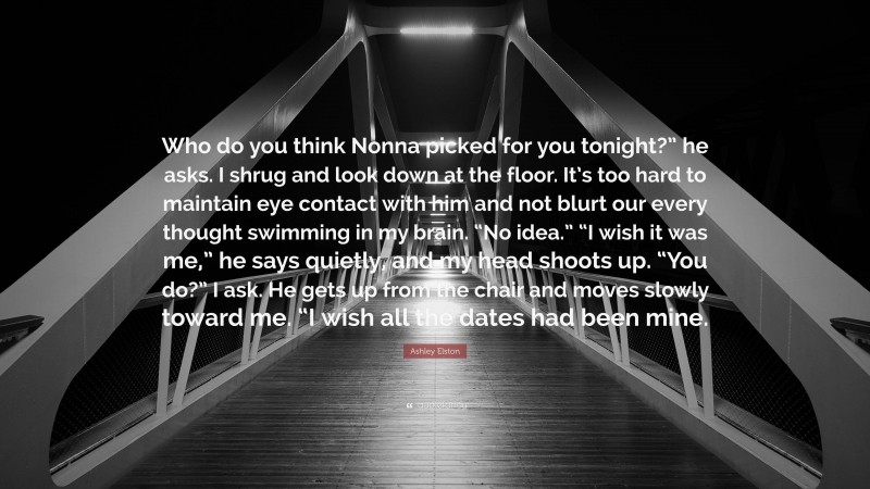 Ashley Elston Quote: “Who do you think Nonna picked for you tonight?” he asks. I shrug and look down at the floor. It’s too hard to maintain eye contact with him and not blurt our every thought swimming in my brain. “No idea.” “I wish it was me,” he says quietly, and my head shoots up. “You do?” I ask. He gets up from the chair and moves slowly toward me. “I wish all the dates had been mine.”