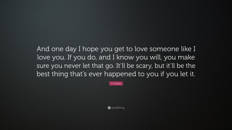 T.J. Klune Quote: “And one day I hope you get to love someone like I love you. If you do, and I know you will, you make sure you never let that go. It’ll be scary, but it’ll be the best thing that’s ever happened to you if you let it.”