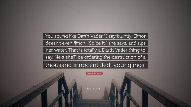 Sophie Kinsella Quote: “You sound like Darth Vader,” I say bluntly. Elinor doesn’t even flinch. “So be it,” she says, and sips her water. That is totally a Darth Vader thing to say. Next she’ll be ordering the destruction of a thousand innocent Jedi younglings.”