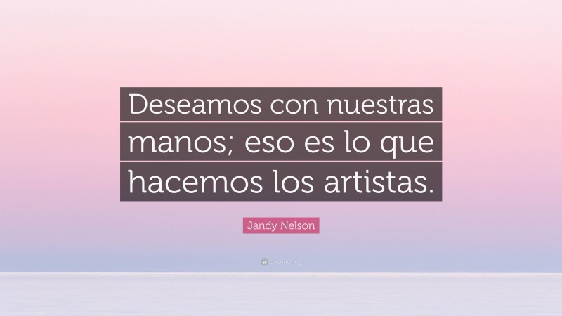 Jandy Nelson Quote: “Deseamos con nuestras manos; eso es lo que hacemos los artistas.”