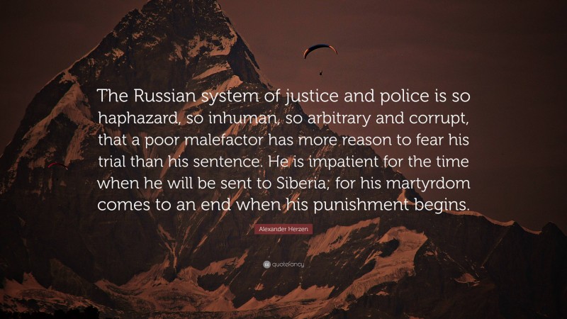 Alexander Herzen Quote: “The Russian system of justice and police is so haphazard, so inhuman, so arbitrary and corrupt, that a poor malefactor has more reason to fear his trial than his sentence. He is impatient for the time when he will be sent to Siberia; for his martyrdom comes to an end when his punishment begins.”