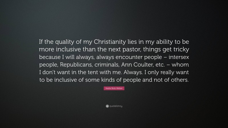 Nadia Bolz-Weber Quote: “If the quality of my Christianity lies in my ability to be more inclusive than the next pastor, things get tricky because I will always, always encounter people – intersex people, Republicans, criminals, Ann Coulter, etc. – whom I don’t want in the tent with me. Always. I only really want to be inclusive of some kinds of people and not of others.”