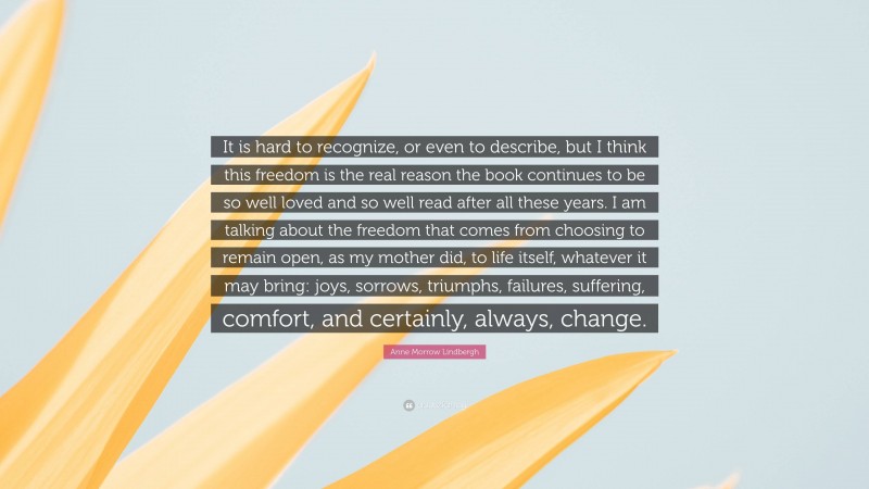 Anne Morrow Lindbergh Quote: “It is hard to recognize, or even to describe, but I think this freedom is the real reason the book continues to be so well loved and so well read after all these years. I am talking about the freedom that comes from choosing to remain open, as my mother did, to life itself, whatever it may bring: joys, sorrows, triumphs, failures, suffering, comfort, and certainly, always, change.”