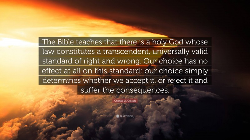 Charles W. Colson Quote: “The Bible teaches that there is a holy God whose law constitutes a transcendent, universally valid standard of right and wrong. Our choice has no effect at all on this standard; our choice simply determines whether we accept it, or reject it and suffer the consequences.”
