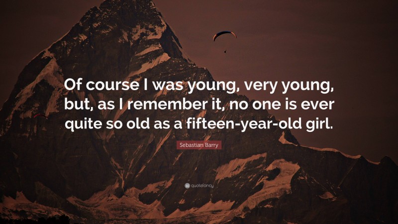 Sebastian Barry Quote: “Of course I was young, very young, but, as I remember it, no one is ever quite so old as a fifteen-year-old girl.”