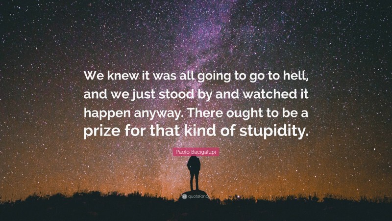 Paolo Bacigalupi Quote: “We knew it was all going to go to hell, and we just stood by and watched it happen anyway. There ought to be a prize for that kind of stupidity.”