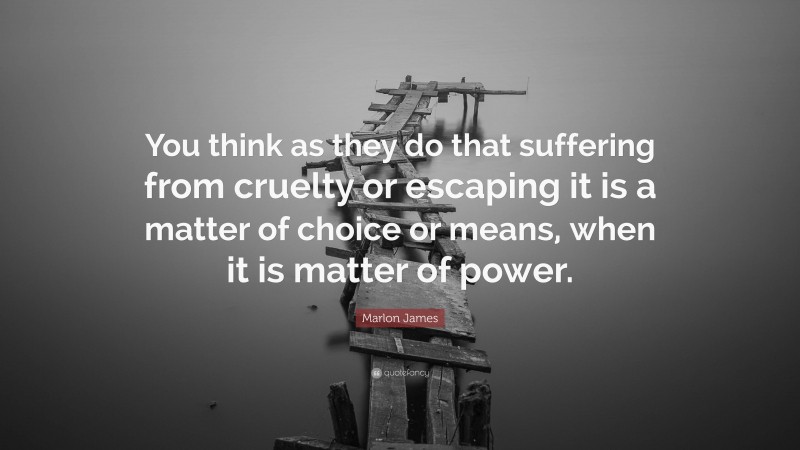 Marlon James Quote: “You think as they do that suffering from cruelty or escaping it is a matter of choice or means, when it is matter of power.”