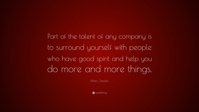 Marc Jacobs Quote: “Part of the talent of any company is to surround yourself with people who have good spirit and help you do more and more things.”