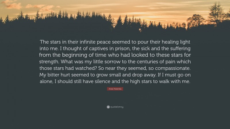 Anzia Yezierska Quote: “The stars in their infinite peace seemed to pour their healing light into me. I thought of captives in prison, the sick and the suffering from the beginning of time who had looked to these stars for strength. What was my little sorrow to the centuries of pain which those stars had watched? So near they seemed, so compassionate. My bitter hurt seemed to grow small and drop away. If I must go on alone, I should still have silence and the high stars to walk with me.”