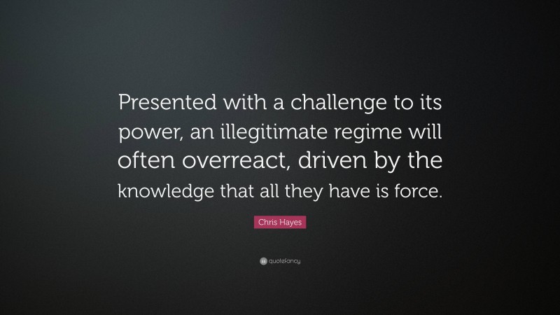 Chris Hayes Quote: “Presented with a challenge to its power, an illegitimate regime will often overreact, driven by the knowledge that all they have is force.”