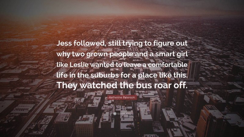 Katherine Paterson Quote: “Jess followed, still trying to figure out why two grown people and a smart girl like Leslie wanted to leave a comfortable life in the suburbs for a place like this. They watched the bus roar off.”