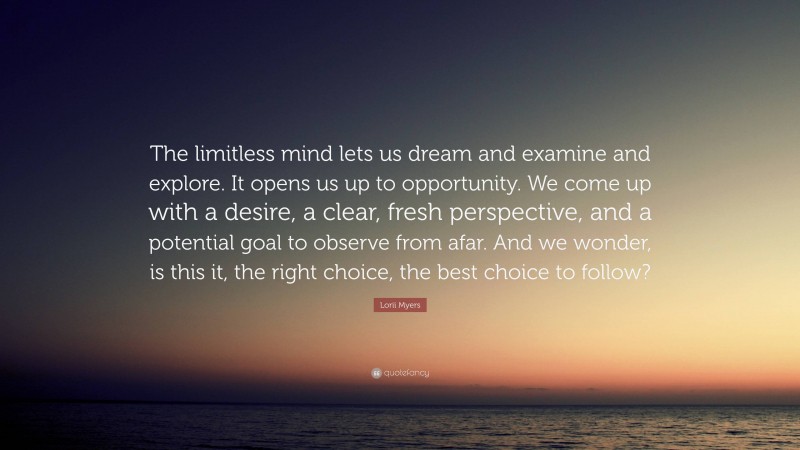 Lorii Myers Quote: “The limitless mind lets us dream and examine and explore. It opens us up to opportunity. We come up with a desire, a clear, fresh perspective, and a potential goal to observe from afar. And we wonder, is this it, the right choice, the best choice to follow?”