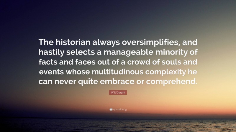 Will Durant Quote: “The historian always oversimplifies, and hastily selects a manageable minority of facts and faces out of a crowd of souls and events whose multitudinous complexity he can never quite embrace or comprehend.”