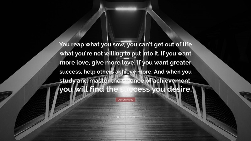 Darren Hardy Quote: “You reap what you sow; you can’t get out of life what you’re not willing to put into it. If you want more love, give more love. If you want greater success, help others achieve more. And when you study and master the science of achievement, you will find the success you desire.”