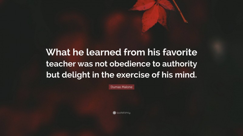 Dumas Malone Quote: “What he learned from his favorite teacher was not obedience to authority but delight in the exercise of his mind.”