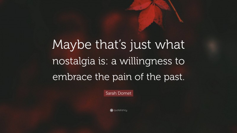 Sarah Domet Quote: “Maybe that’s just what nostalgia is: a willingness to embrace the pain of the past.”