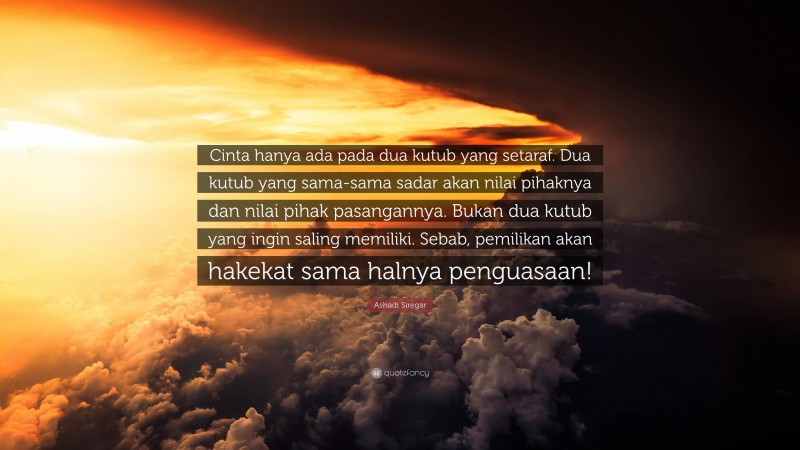 Ashadi Siregar Quote: “Cinta hanya ada pada dua kutub yang setaraf. Dua kutub yang sama-sama sadar akan nilai pihaknya dan nilai pihak pasangannya. Bukan dua kutub yang ingin saling memiliki. Sebab, pemilikan akan hakekat sama halnya penguasaan!”