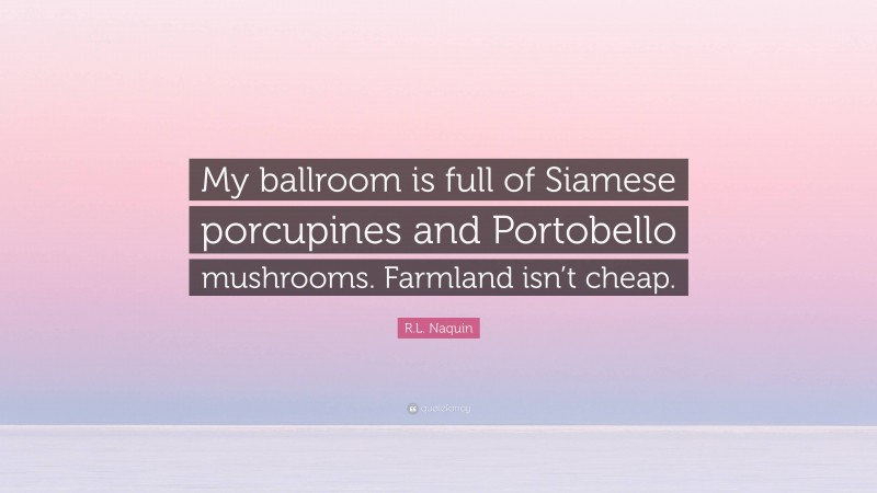 R.L. Naquin Quote: “My ballroom is full of Siamese porcupines and Portobello mushrooms. Farmland isn’t cheap.”