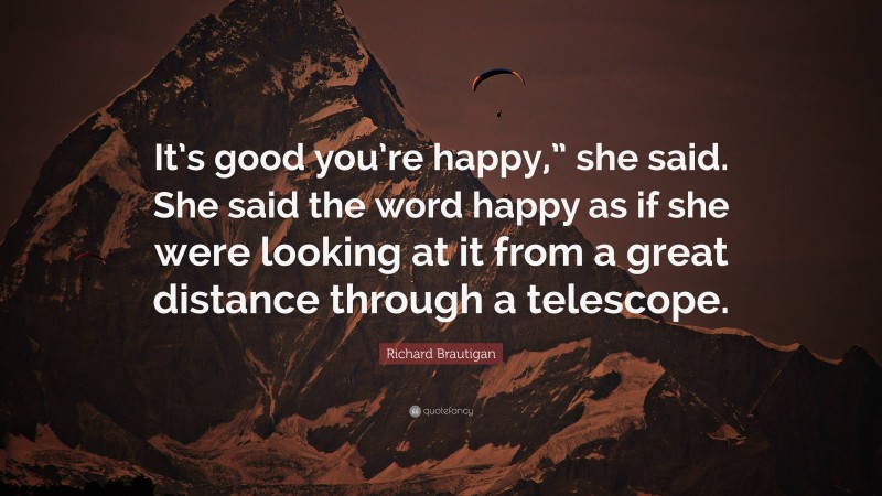 Richard Brautigan Quote: “It’s good you’re happy,” she said. She said the word happy as if she were looking at it from a great distance through a telescope.”