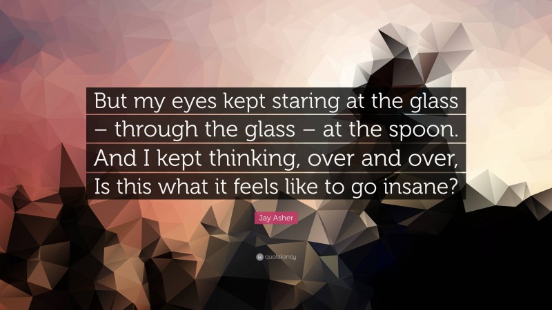 Jay Asher Quote: “But my eyes kept staring at the glass – through the glass – at the spoon. And I kept thinking, over and over, Is this what it feels like to go insane?”