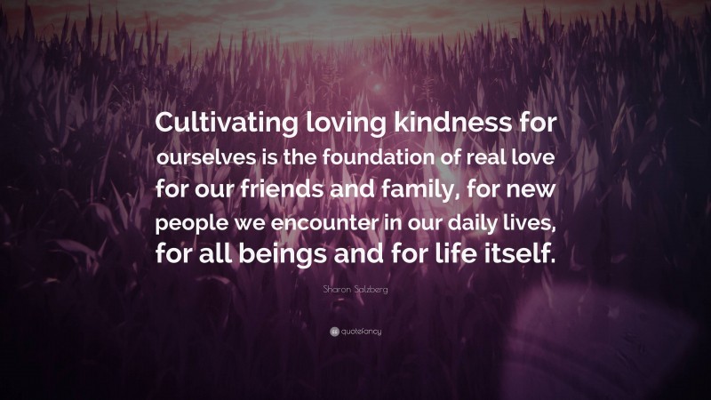 Sharon Salzberg Quote: “Cultivating loving kindness for ourselves is the foundation of real love for our friends and family, for new people we encounter in our daily lives, for all beings and for life itself.”