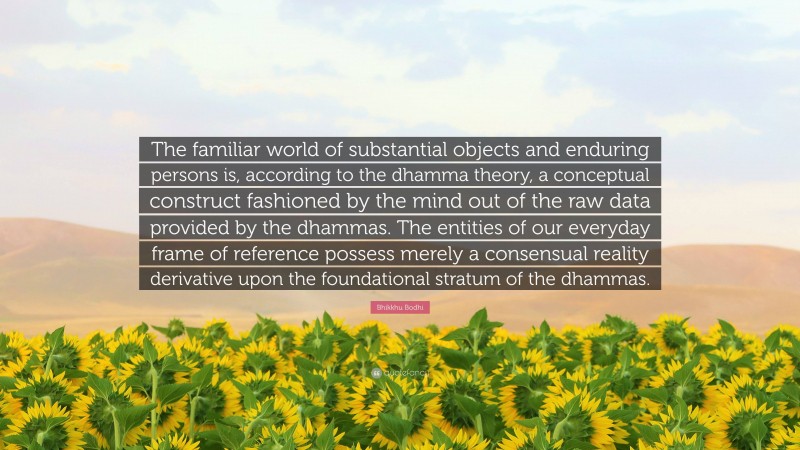 Bhikkhu Bodhi Quote: “The familiar world of substantial objects and enduring persons is, according to the dhamma theory, a conceptual construct fashioned by the mind out of the raw data provided by the dhammas. The entities of our everyday frame of reference possess merely a consensual reality derivative upon the foundational stratum of the dhammas.”