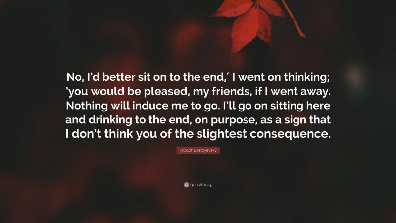 Fyodor Dostoyevsky Quote: “No, I’d better sit on to the end,′ I went on thinking; ’you would be pleased, my friends, if I went away. Nothing will induce me to go. I’ll go on sitting here and drinking to the end, on purpose, as a sign that I don’t think you of the slightest consequence.”