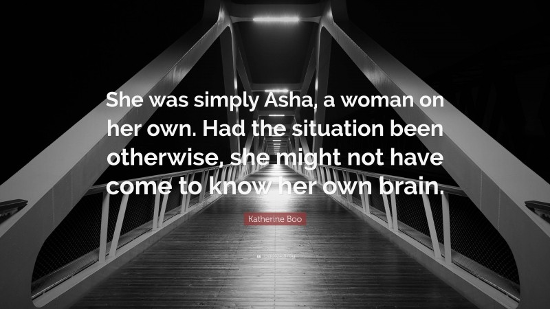 Katherine Boo Quote: “She was simply Asha, a woman on her own. Had the situation been otherwise, she might not have come to know her own brain.”