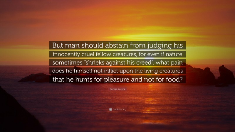 Konrad Lorenz Quote: “But man should abstain from judging his innocently cruel fellow creatures, for even if nature sometimes “shrieks against his creed”, what pain does he himself not inflict upon the living creatures that he hunts for pleasure and not for food?”