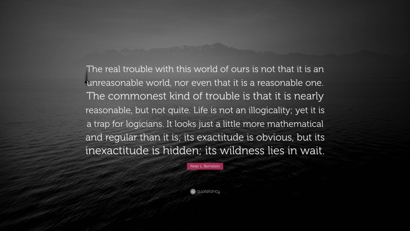 Peter L. Bernstein Quote: “The real trouble with this world of ours is not that it is an unreasonable world, nor even that it is a reasonable one. The commonest kind of trouble is that it is nearly reasonable, but not quite. Life is not an illogicality; yet it is a trap for logicians. It looks just a little more mathematical and regular than it is; its exactitude is obvious, but its inexactitude is hidden; its wildness lies in wait.”