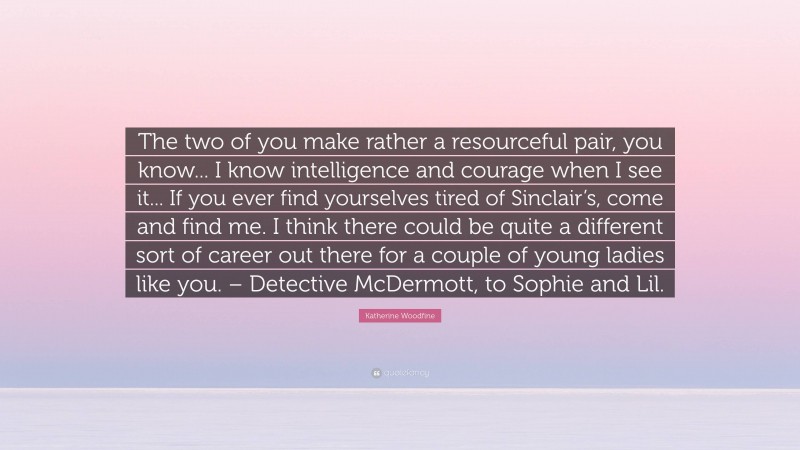 Katherine Woodfine Quote: “The two of you make rather a resourceful pair, you know... I know intelligence and courage when I see it... If you ever find yourselves tired of Sinclair’s, come and find me. I think there could be quite a different sort of career out there for a couple of young ladies like you. – Detective McDermott, to Sophie and Lil.”