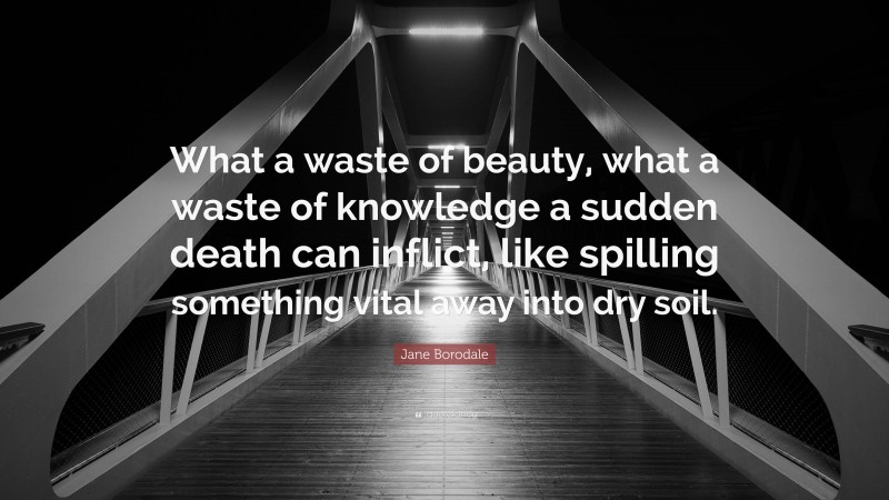 Jane Borodale Quote: “What a waste of beauty, what a waste of knowledge a sudden death can inflict, like spilling something vital away into dry soil.”