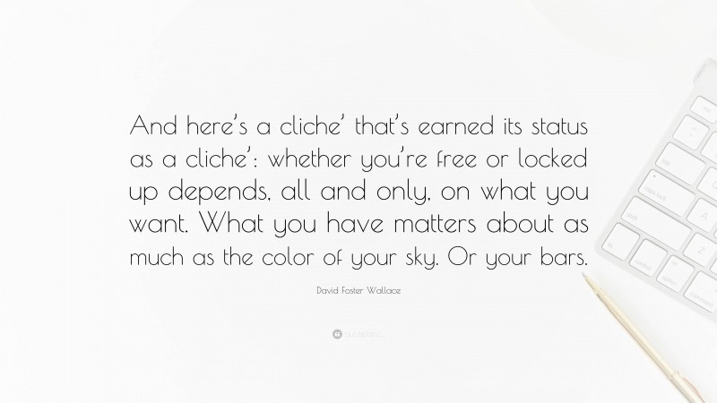 David Foster Wallace Quote: “And here’s a cliche’ that’s earned its status as a cliche’: whether you’re free or locked up depends, all and only, on what you want. What you have matters about as much as the color of your sky. Or your bars.”