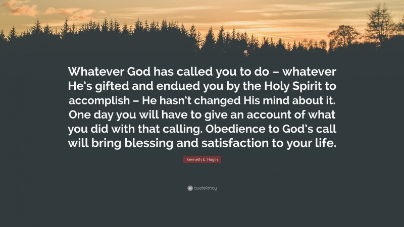 Kenneth E. Hagin Quote: “Whatever God has called you to do – whatever He’s gifted and endued you by the Holy Spirit to accomplish – He hasn’t changed His mind about it. One day you will have to give an account of what you did with that calling. Obedience to God’s call will bring blessing and satisfaction to your life.”