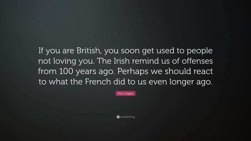 Mick Jagger Quote: “If you are British, you soon get used to people not loving you. The Irish remind us of offenses from 100 years ago. Perhaps we should react to what the French did to us even longer ago.”