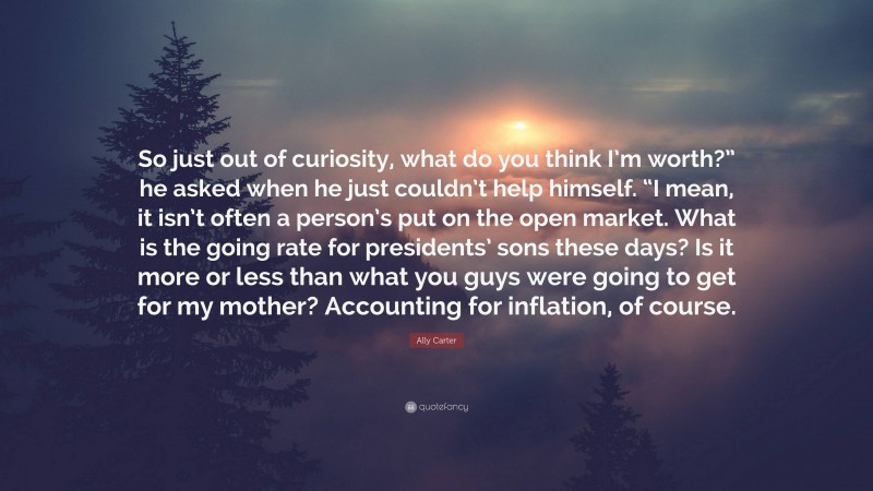 Ally Carter Quote: “So just out of curiosity, what do you think I’m worth?” he asked when he just couldn’t help himself. “I mean, it isn’t often a person’s put on the open market. What is the going rate for presidents’ sons these days? Is it more or less than what you guys were going to get for my mother? Accounting for inflation, of course.”