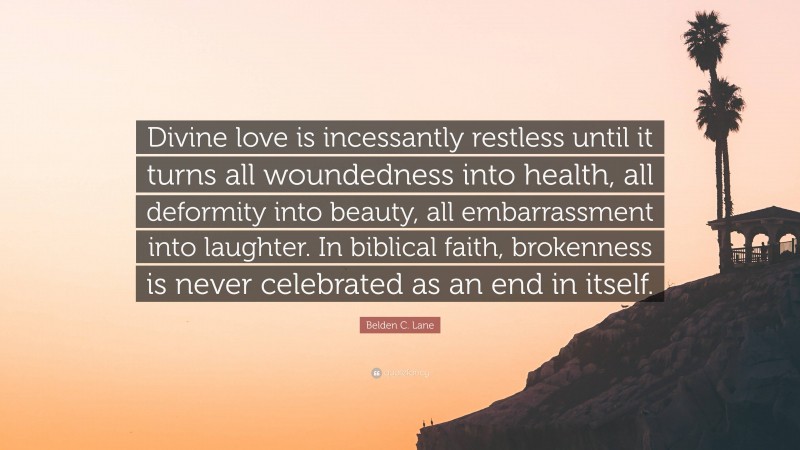 Belden C. Lane Quote: “Divine love is incessantly restless until it turns all woundedness into health, all deformity into beauty, all embarrassment into laughter. In biblical faith, brokenness is never celebrated as an end in itself.”