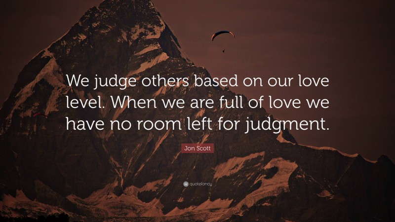 Jon Scott Quote: “We judge others based on our love level. When we are full of love we have no room left for judgment.”