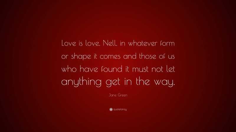 Jane Green Quote: “Love is love, Nell, in whatever form or shape it comes and those of us who have found it must not let anything get in the way.”