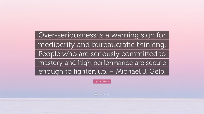 Lyssa Adkins Quote: “Over-seriousness is a warning sign for mediocrity and bureaucratic thinking. People who are seriously committed to mastery and high performance are secure enough to lighten up. – Michael J. Gelb.”