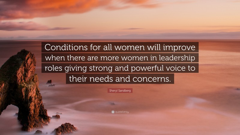 Sheryl Sandberg Quote: “Conditions for all women will improve when there are more women in leadership roles giving strong and powerful voice to their needs and concerns.”