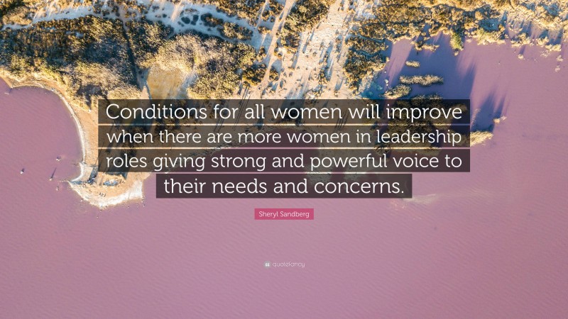 Sheryl Sandberg Quote: “Conditions for all women will improve when there are more women in leadership roles giving strong and powerful voice to their needs and concerns.”