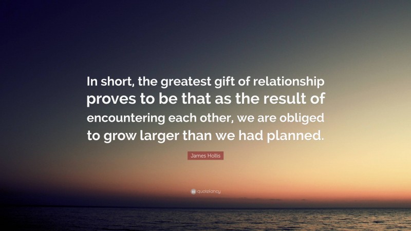 James Hollis Quote: “In short, the greatest gift of relationship proves to be that as the result of encountering each other, we are obliged to grow larger than we had planned.”