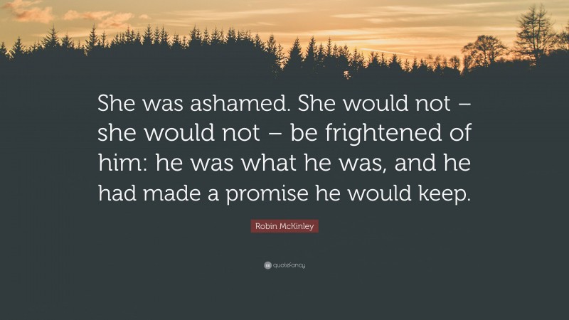 Robin McKinley Quote: “She was ashamed. She would not – she would not – be frightened of him: he was what he was, and he had made a promise he would keep.”