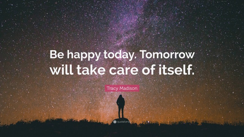 Tracy Madison Quote: “Be happy today. Tomorrow will take care of itself.”