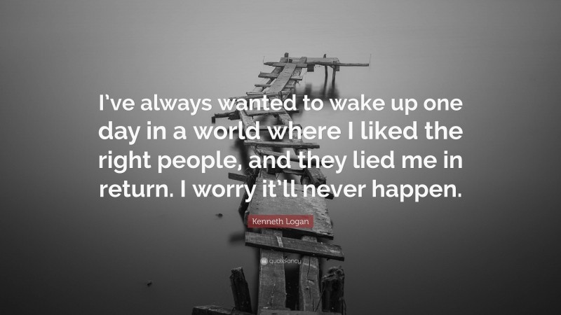 Kenneth Logan Quote: “I’ve always wanted to wake up one day in a world where I liked the right people, and they lied me in return. I worry it’ll never happen.”