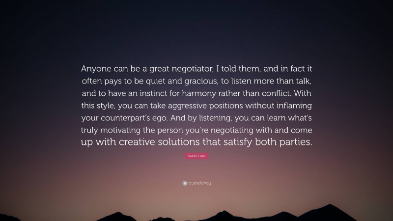 Susan Cain Quote: “Anyone can be a great negotiator, I told them, and in fact it often pays to be quiet and gracious, to listen more than talk, and to have an instinct for harmony rather than conflict. With this style, you can take aggressive positions without inflaming your counterpart’s ego. And by listening, you can learn what’s truly motivating the person you’re negotiating with and come up with creative solutions that satisfy both parties.”